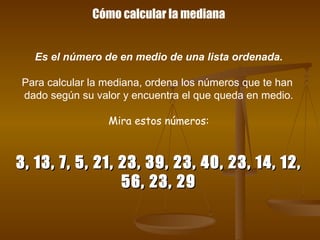 Cómo calcular la mediana Es el número de en medio de una lista ordenada. Para calcular la mediana, ordena los números que te han  dado según su valor y encuentra el que queda en medio. Mira estos números: 3, 13, 7, 5, 21, 23, 39, 23, 40, 23, 14, 12, 56, 23, 29 