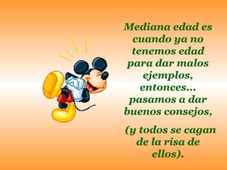 Mediana edad es cuando ya no tenemos edad para dar malos ejemplos, entonces... pasamos a dar buenos consejos, (y todos se cagan de la risa de ellos). 