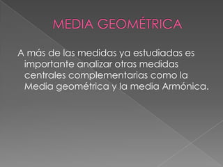 A más de las medidas ya estudiadas es
 importante analizar otras medidas
 centrales complementarias como la
 Media geométrica y la media Armónica.
 