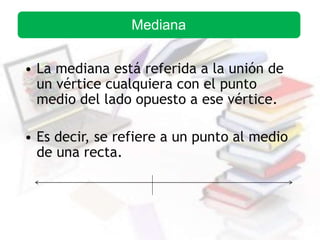 • La mediana está referida a la unión de
un vértice cualquiera con el punto
medio del lado opuesto a ese vértice.
• Es decir, se refiere a un punto al medio
de una recta.
Mediana
 