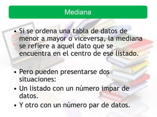• Si se ordena una tabla de datos de
menor a mayor o viceversa, la mediana
se refiere a aquel dato que se
encuentra en el centro de ese listado.
• Pero pueden presentarse dos
situaciones:
• Un listado con un número impar de
datos.
• Y otro con un número par de datos.
Mediana
 