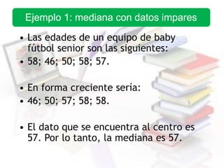 • Las edades de un equipo de baby
fútbol senior son las siguientes:
• 58; 46; 50; 58; 57.
• En forma creciente sería:
• 46; 50; 57; 58; 58.
• El dato que se encuentra al centro es
57. Por lo tanto, la mediana es 57.
Ejemplo 1: mediana con datos impares
 