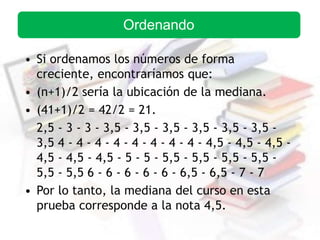 • Si ordenamos los números de forma
creciente, encontraríamos que:
• (n+1)/2 sería la ubicación de la mediana.
• (41+1)/2 = 42/2 = 21.
2,5 - 3 - 3 - 3,5 - 3,5 - 3,5 - 3,5 - 3,5 - 3,5 -
3,5 4 - 4 - 4 - 4 - 4 - 4 - 4 - 4 - 4,5 - 4,5 - 4,5 -
4,5 - 4,5 - 4,5 - 5 - 5 - 5,5 - 5,5 - 5,5 - 5,5 -
5,5 - 5,5 6 - 6 - 6 - 6 - 6 - 6,5 - 6,5 - 7 - 7
• Por lo tanto, la mediana del curso en esta
prueba corresponde a la nota 4,5.
Ordenando
 