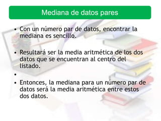 • Con un número par de datos, encontrar la
mediana es sencillo.
• Resultará ser la media aritmética de los dos
datos que se encuentran al centro del
listado.
•
• Entonces, la mediana para un número par de
datos será la media aritmética entre estos
dos datos.
Mediana de datos pares
 