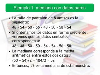 • La talla de pantalón de 8 amigos es la
siguiente:
48 - 54 - 50 - 56 - 48 - 50 - 58 - 54
• Si ordenamos los datos en forma creciente,
veremos que los datos centrales
corresponden a:
48 - 48 - 50 - 50 - 54 - 54 - 56 - 58
• La mediana corresponde a la media
aritmética entre estos dos datos.
(50 + 54)/2 = 104/2 = 52
• Entonces, 52 es la mediana de esta muestra.
Ejemplo 1: mediana con datos pares
 