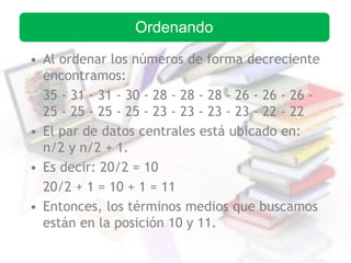 • Al ordenar los números de forma decreciente
encontramos:
35 - 31 - 31 - 30 - 28 - 28 - 28 - 26 - 26 - 26 -
25 - 25 - 25 - 25 - 23 - 23 - 23 - 23 - 22 - 22
• El par de datos centrales está ubicado en:
n/2 y n/2 + 1.
• Es decir: 20/2 = 10
20/2 + 1 = 10 + 1 = 11
• Entonces, los términos medios que buscamos
están en la posición 10 y 11.
Ordenando
 