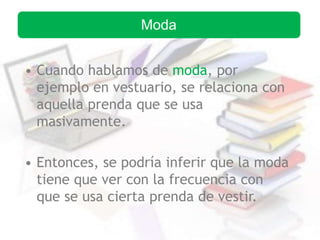 • Cuando hablamos de moda, por
ejemplo en vestuario, se relaciona con
aquella prenda que se usa
masivamente.
• Entonces, se podría inferir que la moda
tiene que ver con la frecuencia con
que se usa cierta prenda de vestir.
Moda
 
