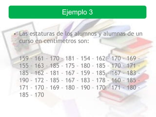 • Las estaturas de los alumnos y alumnas de un
curso en centímetros son:
159 – 161 – 170 – 181 – 154 – 162 – 170 – 169 –
155 – 163 – 185 – 175 – 180 – 185 – 170 – 171 –
185 – 162 – 181 – 167 – 159 – 185 – 167 – 183 –
190 – 172 – 185 – 167 – 183 – 178 – 160 – 185 –
171 – 170 – 169 – 180 – 190 – 170 – 171 – 180 –
185 – 170
Ejemplo 3
 