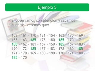 • Si observamos con atención y sacamos
cuentas, veremos que:
159 – 161 – 170 – 181 – 154 – 162 – 170 – 169 –
155 – 163 – 185 – 175 – 180 – 185 – 170 – 171 –
185 – 162 – 181 – 167 – 159 – 185 – 167 – 183 –
190 – 172 – 185 – 167 – 183 – 178 – 160 – 185 –
171 – 170 – 169 – 180 – 190 – 170 – 171 – 180 –
185 – 170
Ejemplo 3
 