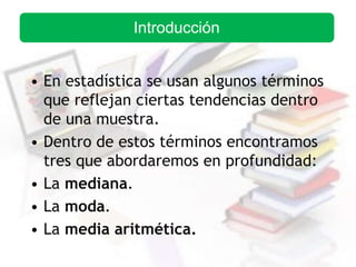 • En estadística se usan algunos términos
que reflejan ciertas tendencias dentro
de una muestra.
• Dentro de estos términos encontramos
tres que abordaremos en profundidad:
• La mediana.
• La moda.
• La media aritmética.
Introducción
 