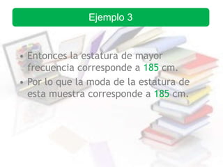 • Entonces la estatura de mayor
frecuencia corresponde a 185 cm.
• Por lo que la moda de la estatura de
esta muestra corresponde a 185 cm.
Ejemplo 3
 