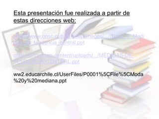 Esta presentación fue realizada a partir de
estas direcciones web:
https://www.onsc.gub.uy/enap/images/.../Clase_V_Medi
das_de_tendencia_central.ppt
colsis.cl/front/wp-content/uploads/.../MEDIDAS-DE-
TENDENCIA-CENTRAL.ppt
ww2.educarchile.cl/UserFiles/P0001%5CFile%5CModa
%20y%20mediana.ppt
 