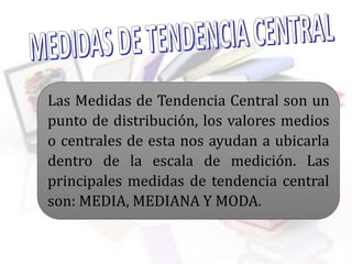 Las Medidas de Tendencia Central son un
punto de distribución, los valores medios
o centrales de esta nos ayudan a ubicarla
dentro de la escala de medición. Las
principales medidas de tendencia central
son: MEDIA, MEDIANA Y MODA.
 
