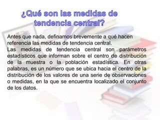 Antes que nada, definamos brevemente a qué hacen
referencia las medidas de tendencia central.
Las medidas de tendencia central son parámetros
estadísticos que informan sobre el centro de distribución
de la muestra o la población estadística. En otras
palabras, es un número que se ubica hacia el centro de la
distribución de los valores de una serie de observaciones
o medidas, en la que se encuentra localizado el conjunto
de los datos.
 