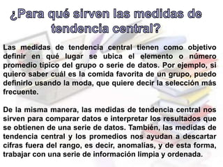 Las medidas de tendencia central tienen como objetivo
definir en qué lugar se ubica el elemento o número
promedio típico del grupo o serie de datos. Por ejemplo, si
quiero saber cuál es la comida favorita de un grupo, puedo
definirlo usando la moda, que quiere decir la selección más
frecuente.
De la misma manera, las medidas de tendencia central nos
sirven para comparar datos e interpretar los resultados que
se obtienen de una serie de datos. También, las medidas de
tendencia central y los promedios nos ayudan a descartar
cifras fuera del rango, es decir, anomalías, y de esta forma,
trabajar con una serie de información limpia y ordenada.
 