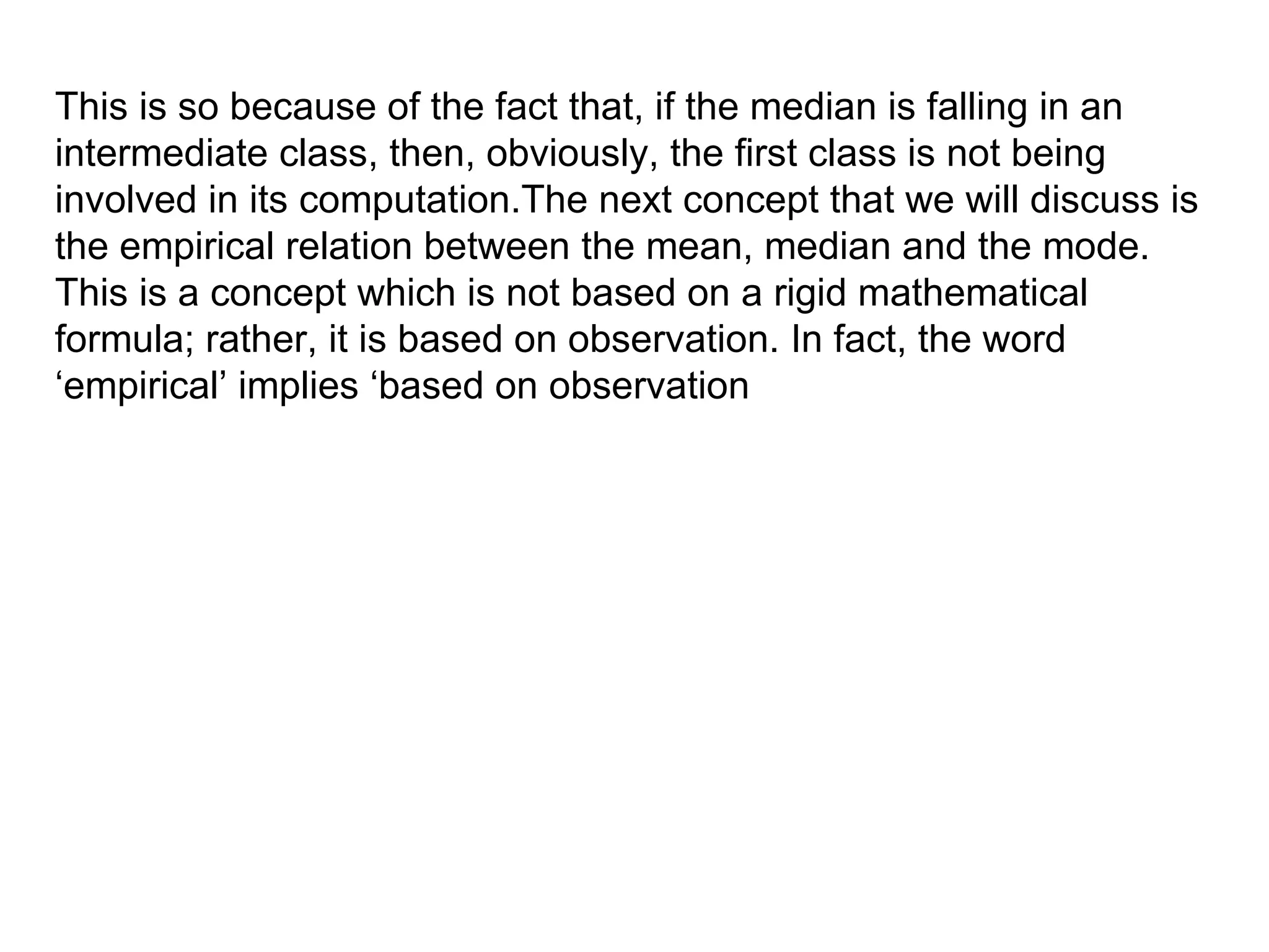 This is so because of the fact that, if the median is falling in an
intermediate class, then, obviously, the first class is not being
involved in its computation.The next concept that we will discuss is
the empirical relation between the mean, median and the mode.
This is a concept which is not based on a rigid mathematical
formula; rather, it is based on observation. In fact, the word
‘empirical’ implies ‘based on observation
 