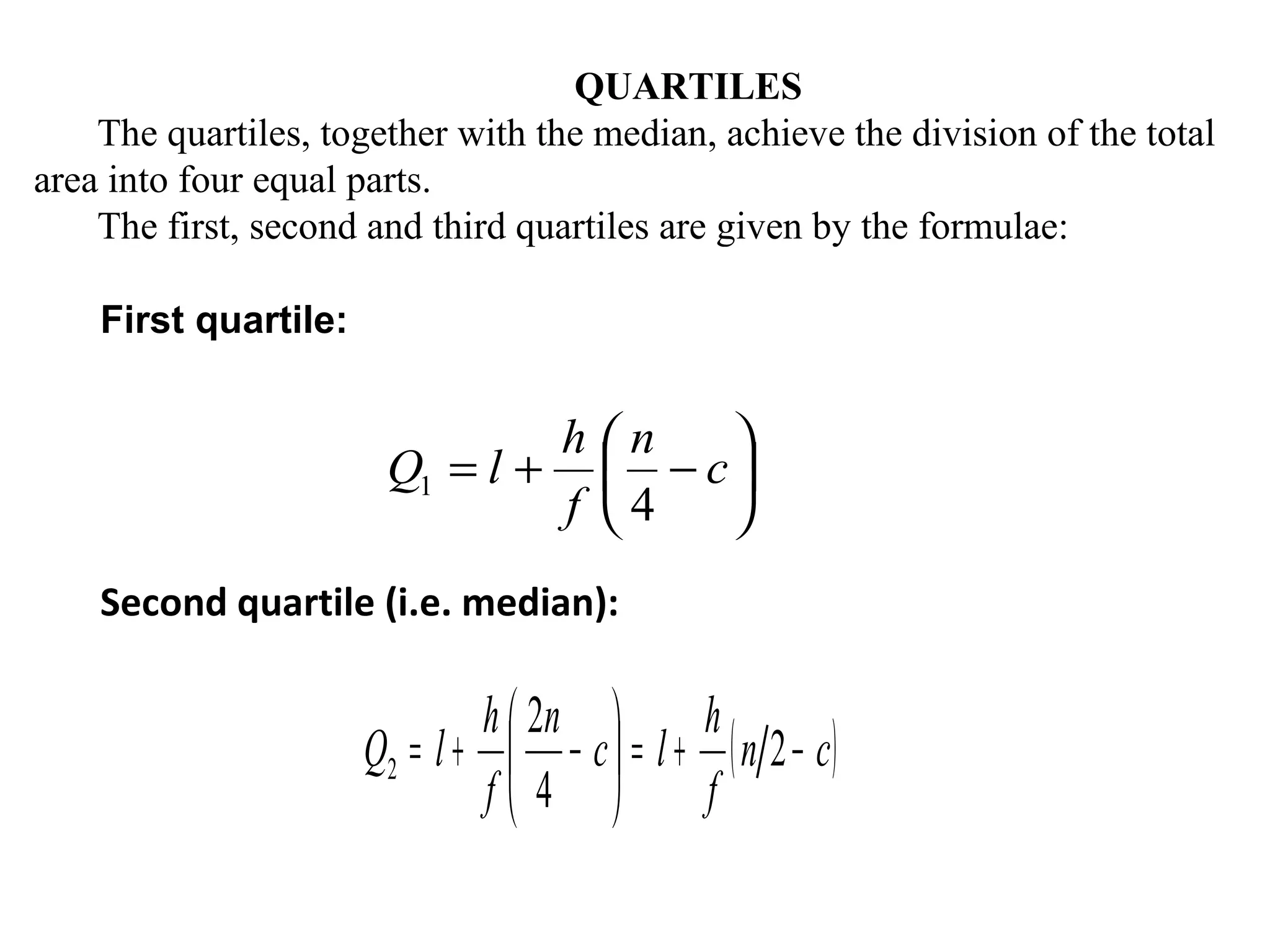 QUARTILES
    The quartiles, together with the median, achieve the division of the total
area into four equal parts.
    The first, second and third quartiles are given by the formulae:

    First quartile:


                                h      n   
                       Q1 = l +         − c
                                f      4   
    Second quartile (i.e. median):

                              h  2n       h
                      Q2 = l +  − c  = l + ( n 2 − c )
                               f 4        f
 