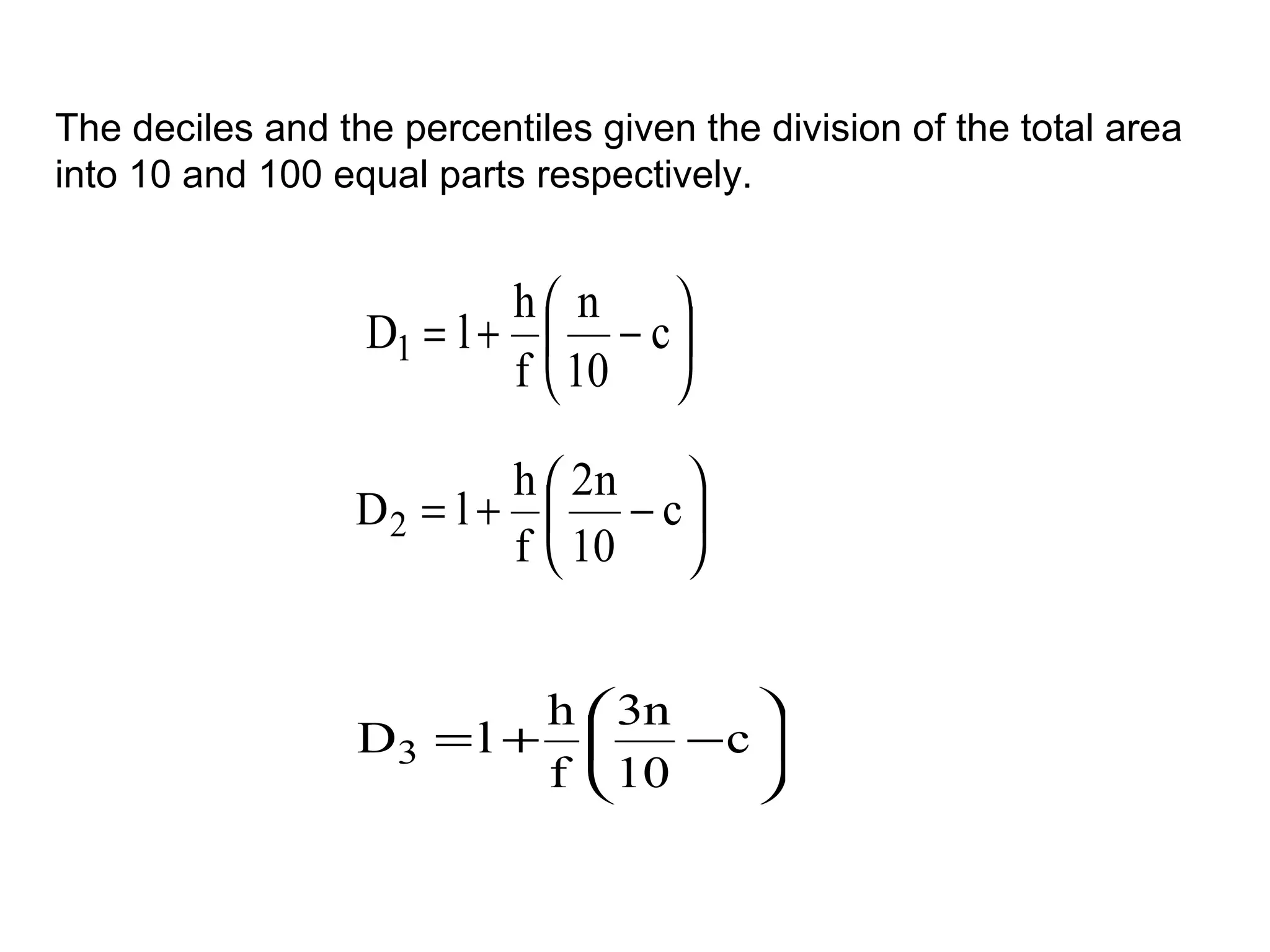 The deciles and the percentiles given the division of the total area
into 10 and 100 equal parts respectively.


                          h n   
                  D1 = l +  − c 
                          f  10 

                          h  2n 
                  D2 = l +  − c 
                          f  10 


                          h  3n    
                  D3 = l +      −c 
                          f  10    
 