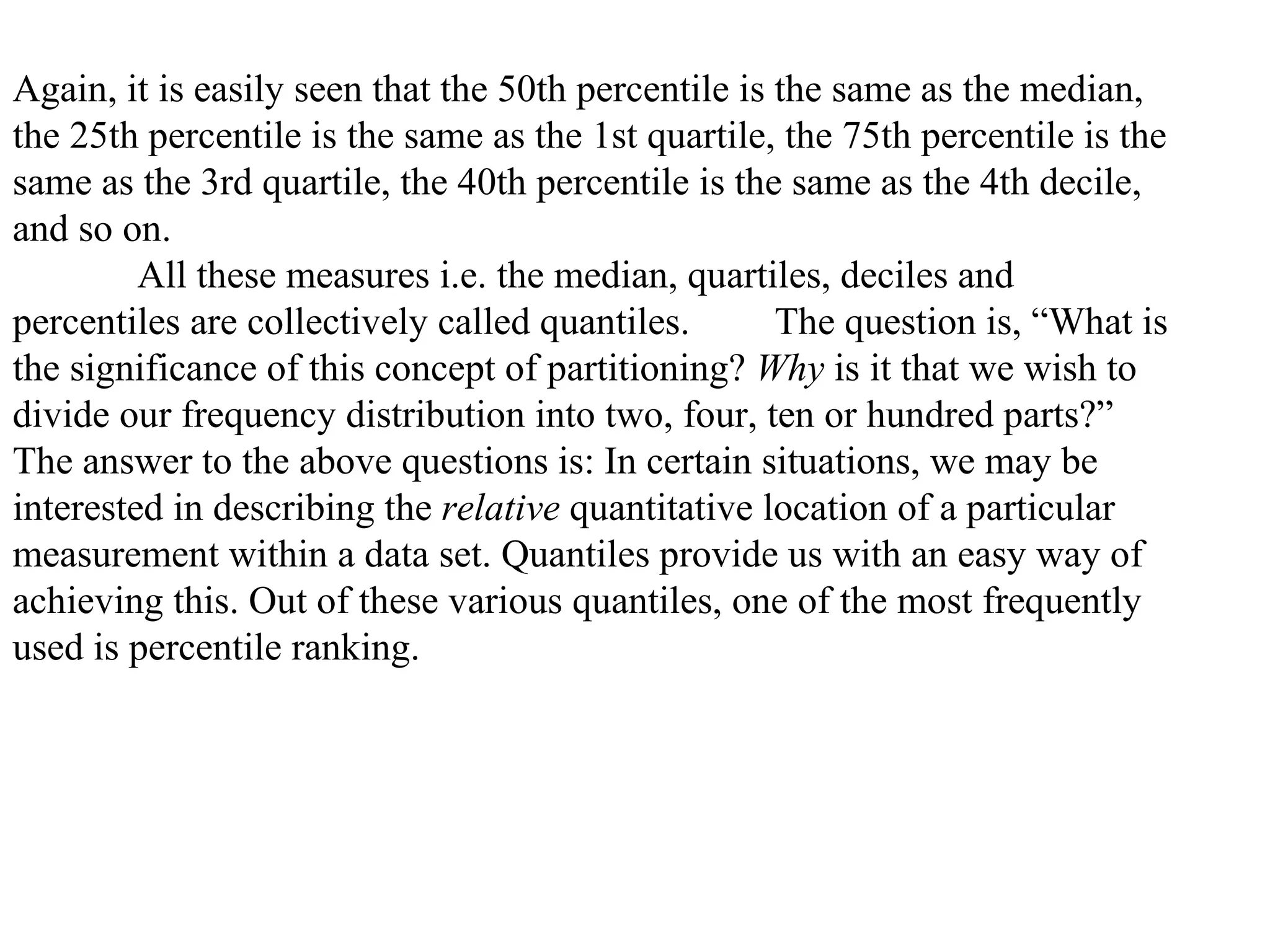 Again, it is easily seen that the 50th percentile is the same as the median,
the 25th percentile is the same as the 1st quartile, the 75th percentile is the
same as the 3rd quartile, the 40th percentile is the same as the 4th decile,
and so on.
         All these measures i.e. the median, quartiles, deciles and
percentiles are collectively called quantiles.       The question is, “What is
the significance of this concept of partitioning? Why is it that we wish to
divide our frequency distribution into two, four, ten or hundred parts?”
The answer to the above questions is: In certain situations, we may be
interested in describing the relative quantitative location of a particular
measurement within a data set. Quantiles provide us with an easy way of
achieving this. Out of these various quantiles, one of the most frequently
used is percentile ranking.
 