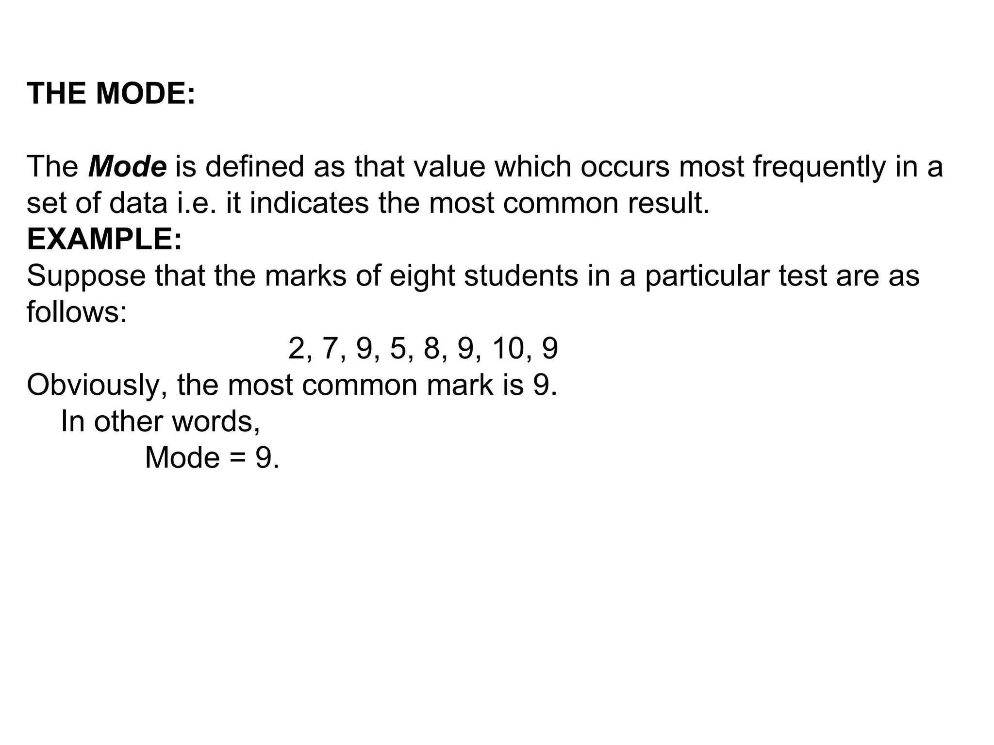 THE MODE:

The Mode is defined as that value which occurs most frequently in a
set of data i.e. it indicates the most common result.
EXAMPLE:
Suppose that the marks of eight students in a particular test are as
follows:
                       2, 7, 9, 5, 8, 9, 10, 9
Obviously, the most common mark is 9.
   In other words,
         Mode = 9.
 
