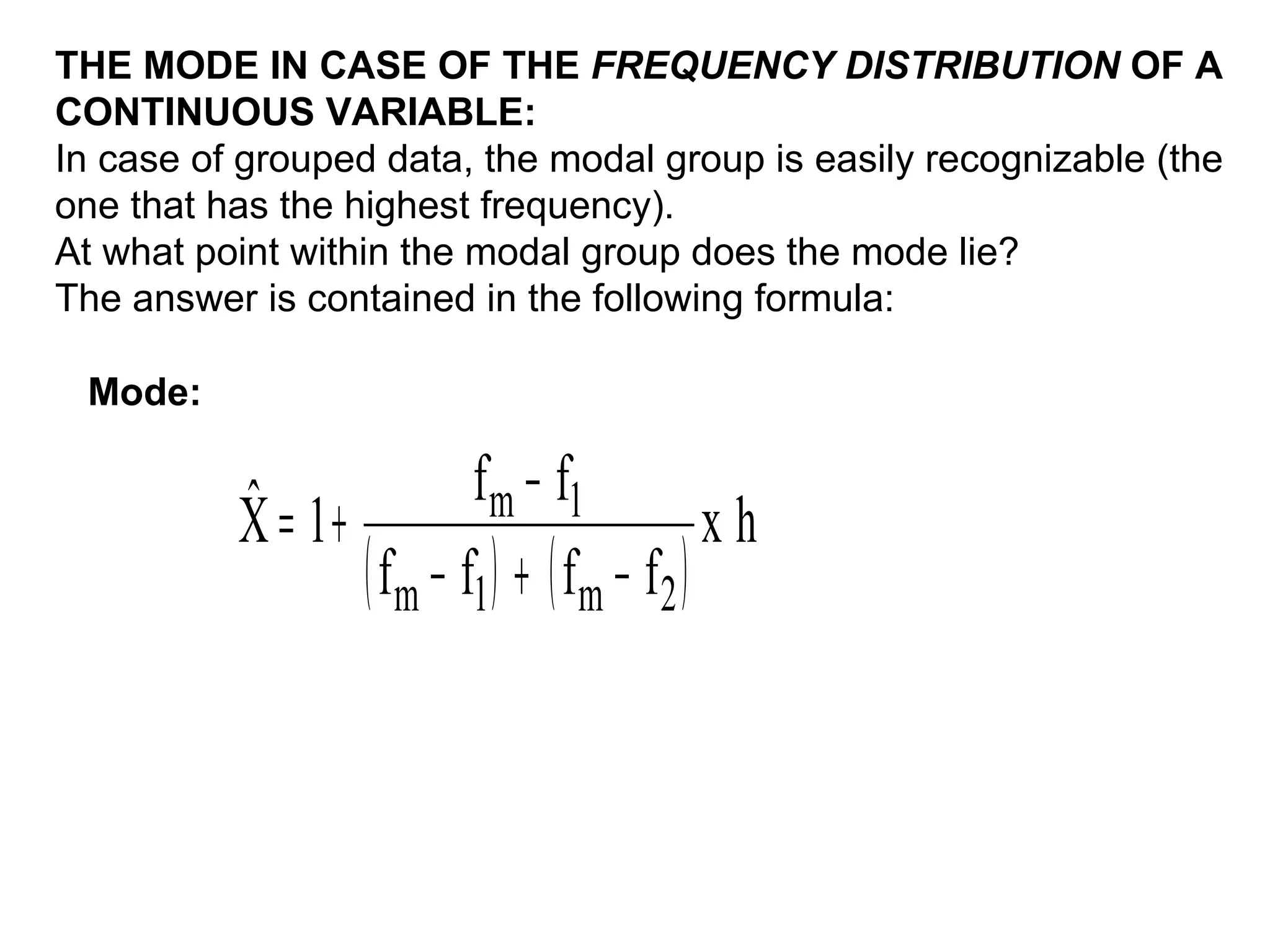 THE MODE IN CASE OF THE FREQUENCY DISTRIBUTION OF A
CONTINUOUS VARIABLE:
In case of grouped data, the modal group is easily recognizable (the
one that has the highest frequency).
At what point within the modal group does the mode lie?
The answer is contained in the following formula:

 Mode:


          ˆ              f m − f1
          X = 1+                           xh
                 ( fm − f1 ) + ( fm − f2 )
 