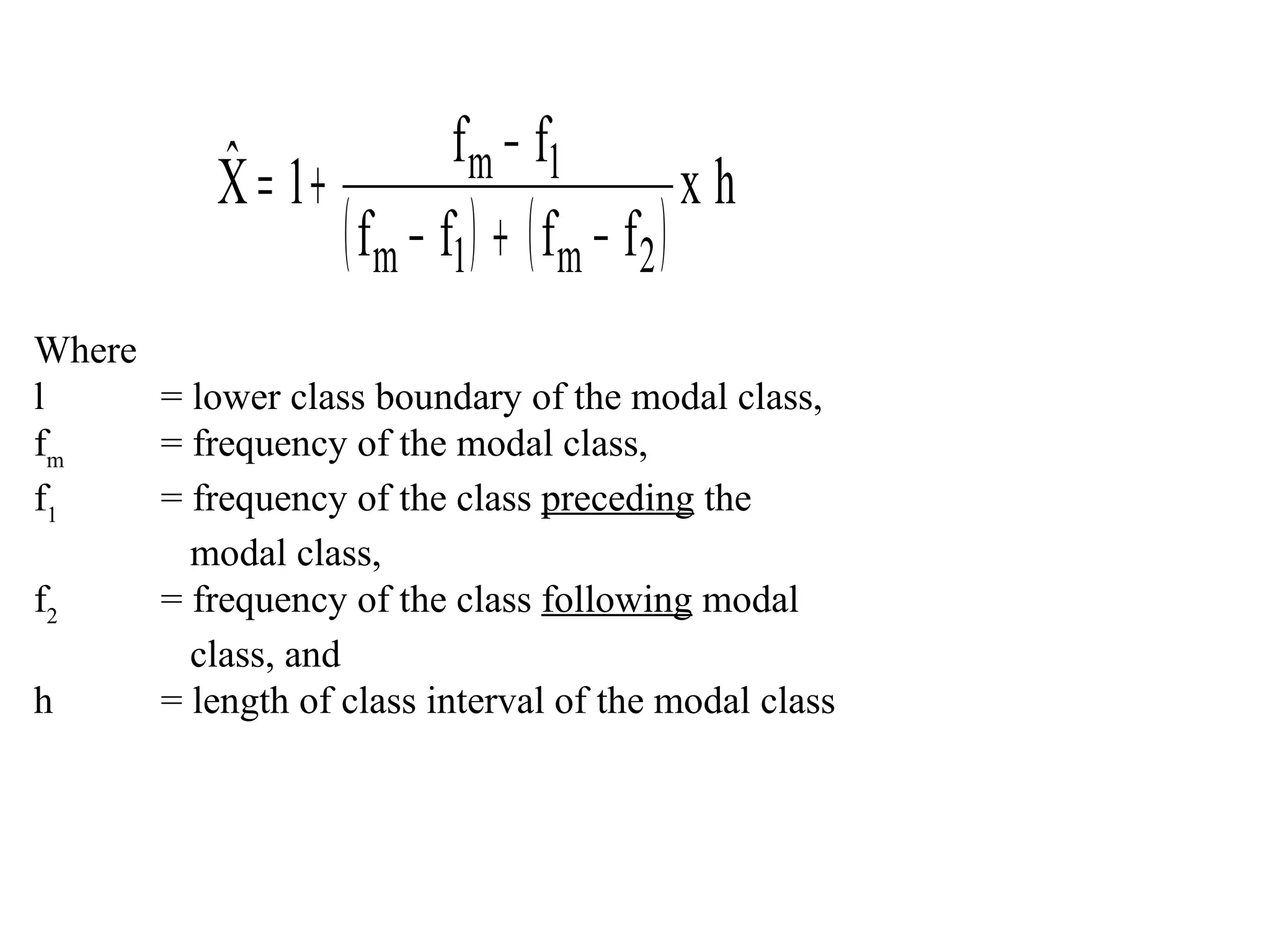 ˆ              f m − f1
           X = 1+                           xh
                  ( fm − f1 ) + ( fm − f2 )
Where
l     = lower class boundary of the modal class,
fm    = frequency of the modal class,
f1    = frequency of the class preceding the
        modal class,
f2    = frequency of the class following modal
        class, and
h     = length of class interval of the modal class
 