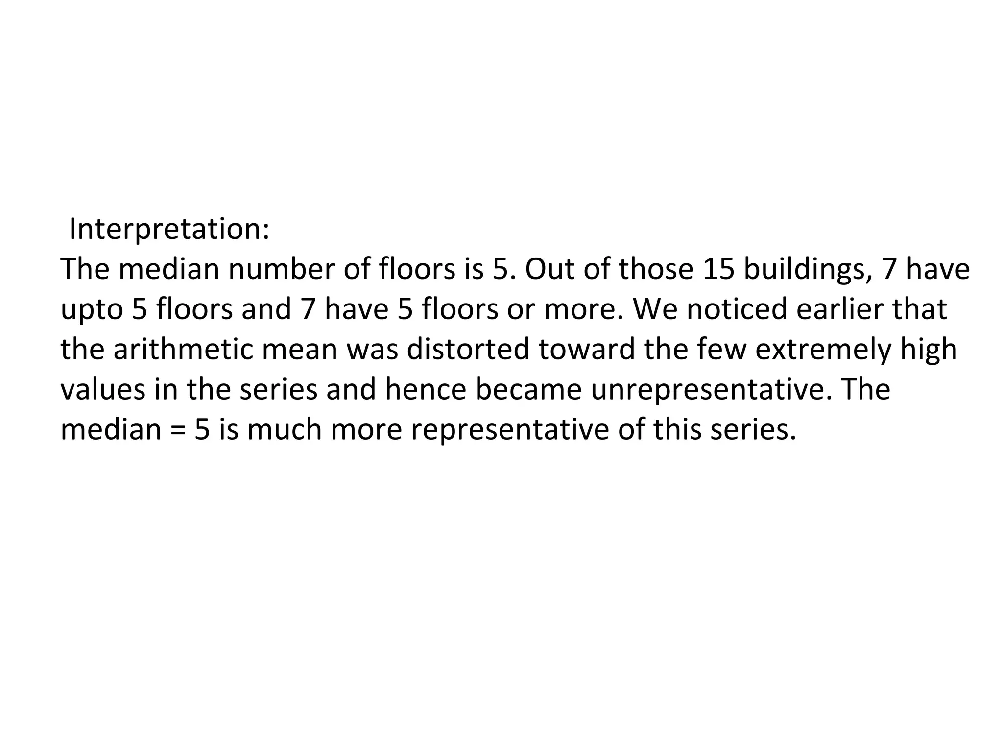 Interpretation:
The median number of floors is 5. Out of those 15 buildings, 7 have
upto 5 floors and 7 have 5 floors or more. We noticed earlier that
the arithmetic mean was distorted toward the few extremely high
values in the series and hence became unrepresentative. The
median = 5 is much more representative of this series.
 
