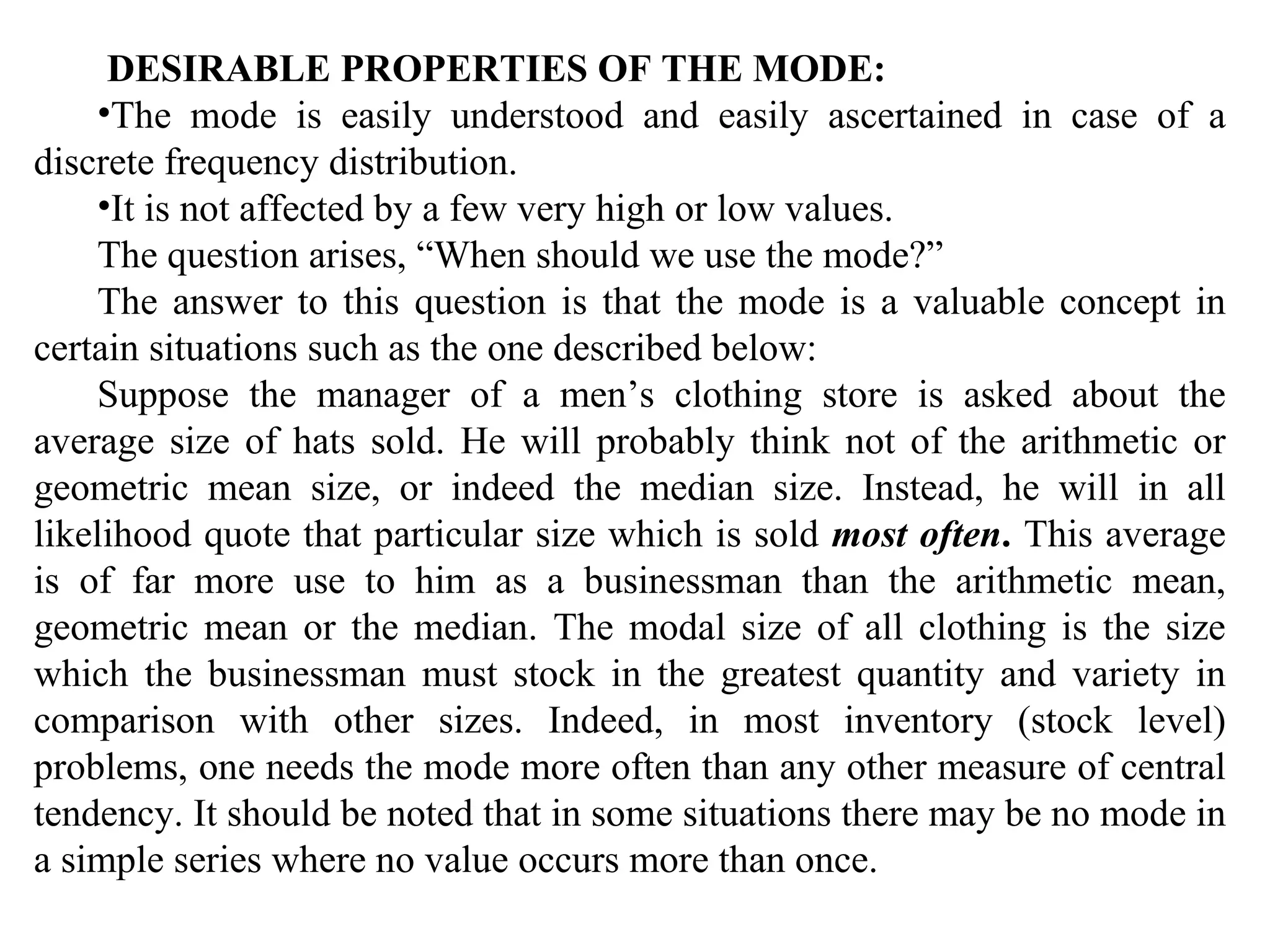 DESIRABLE PROPERTIES OF THE MODE:
    •The mode is easily understood and easily ascertained in case of a
discrete frequency distribution.
    •It is not affected by a few very high or low values.
    The question arises, “When should we use the mode?”
    The answer to this question is that the mode is a valuable concept in
certain situations such as the one described below:
    Suppose the manager of a men’s clothing store is asked about the
average size of hats sold. He will probably think not of the arithmetic or
geometric mean size, or indeed the median size. Instead, he will in all
likelihood quote that particular size which is sold most often. This average
is of far more use to him as a businessman than the arithmetic mean,
geometric mean or the median. The modal size of all clothing is the size
which the businessman must stock in the greatest quantity and variety in
comparison with other sizes. Indeed, in most inventory (stock level)
problems, one needs the mode more often than any other measure of central
tendency. It should be noted that in some situations there may be no mode in
a simple series where no value occurs more than once.
 