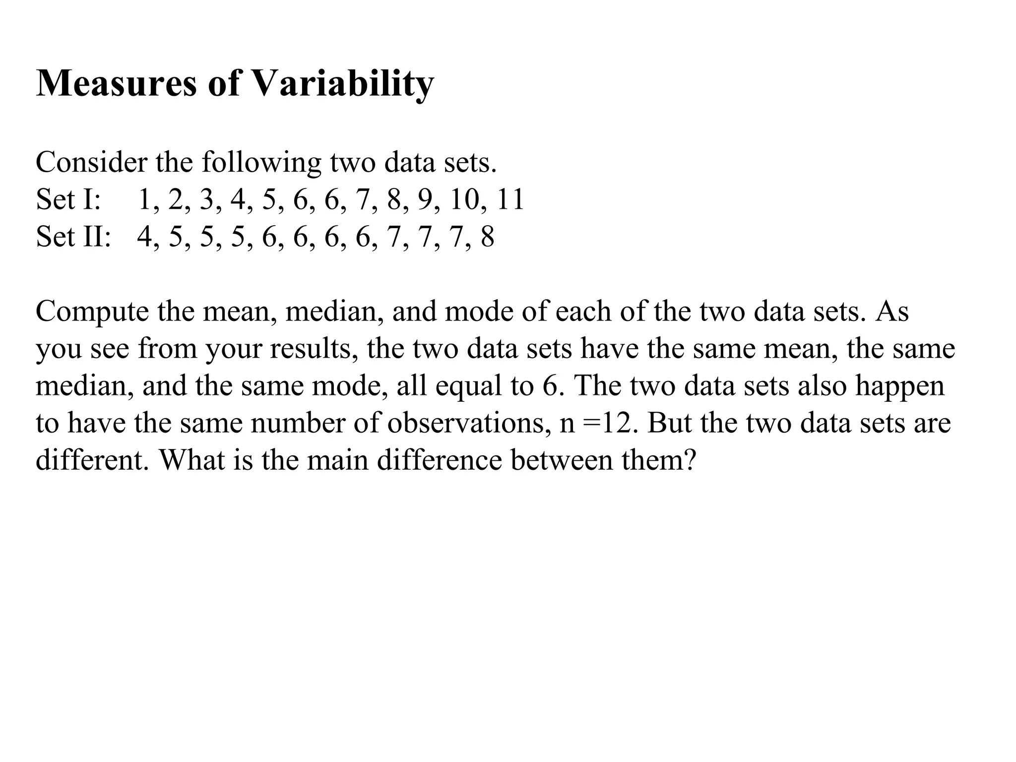 Measures of Variability
Consider the following two data sets.
Set I: 1, 2, 3, 4, 5, 6, 6, 7, 8, 9, 10, 11
Set II: 4, 5, 5, 5, 6, 6, 6, 6, 7, 7, 7, 8

Compute the mean, median, and mode of each of the two data sets. As
you see from your results, the two data sets have the same mean, the same
median, and the same mode, all equal to 6. The two data sets also happen
to have the same number of observations, n =12. But the two data sets are
different. What is the main difference between them?
 