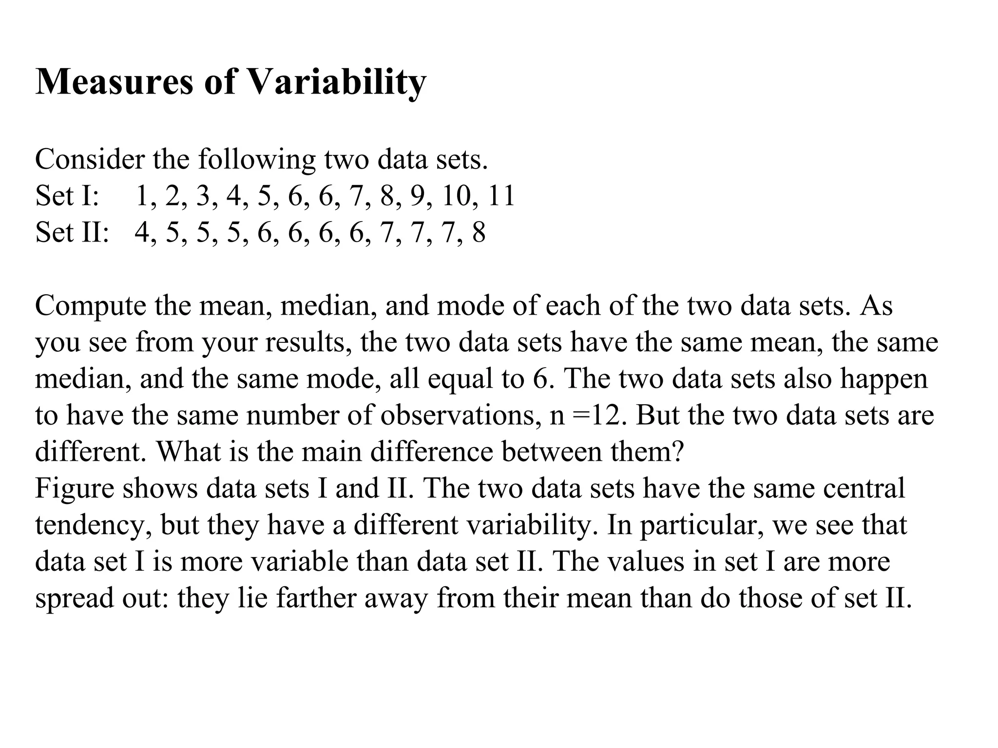 Measures of Variability
Consider the following two data sets.
Set I: 1, 2, 3, 4, 5, 6, 6, 7, 8, 9, 10, 11
Set II: 4, 5, 5, 5, 6, 6, 6, 6, 7, 7, 7, 8

Compute the mean, median, and mode of each of the two data sets. As
you see from your results, the two data sets have the same mean, the same
median, and the same mode, all equal to 6. The two data sets also happen
to have the same number of observations, n =12. But the two data sets are
different. What is the main difference between them?
Figure shows data sets I and II. The two data sets have the same central
tendency, but they have a different variability. In particular, we see that
data set I is more variable than data set II. The values in set I are more
spread out: they lie farther away from their mean than do those of set II.
 