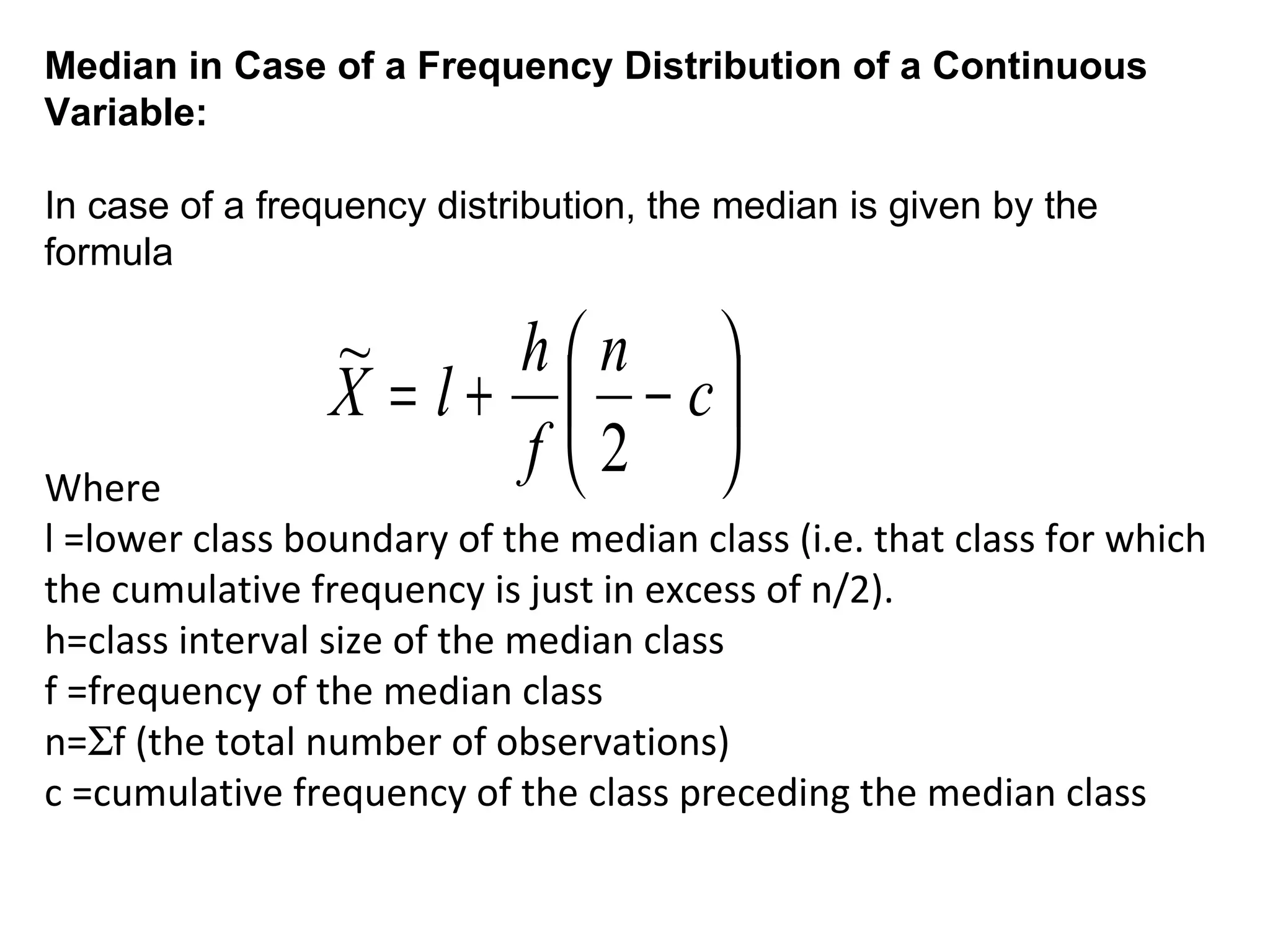 Median in Case of a Frequency Distribution of a Continuous
Variable:

In case of a frequency distribution, the median is given by the
formula

                 ~      hn 
                 X = l +  − c
Where
                        f 2 
l =lower class boundary of the median class (i.e. that class for which
the cumulative frequency is just in excess of n/2).
h=class interval size of the median class
f =frequency of the median class
n=Σf (the total number of observations)
c =cumulative frequency of the class preceding the median class
 