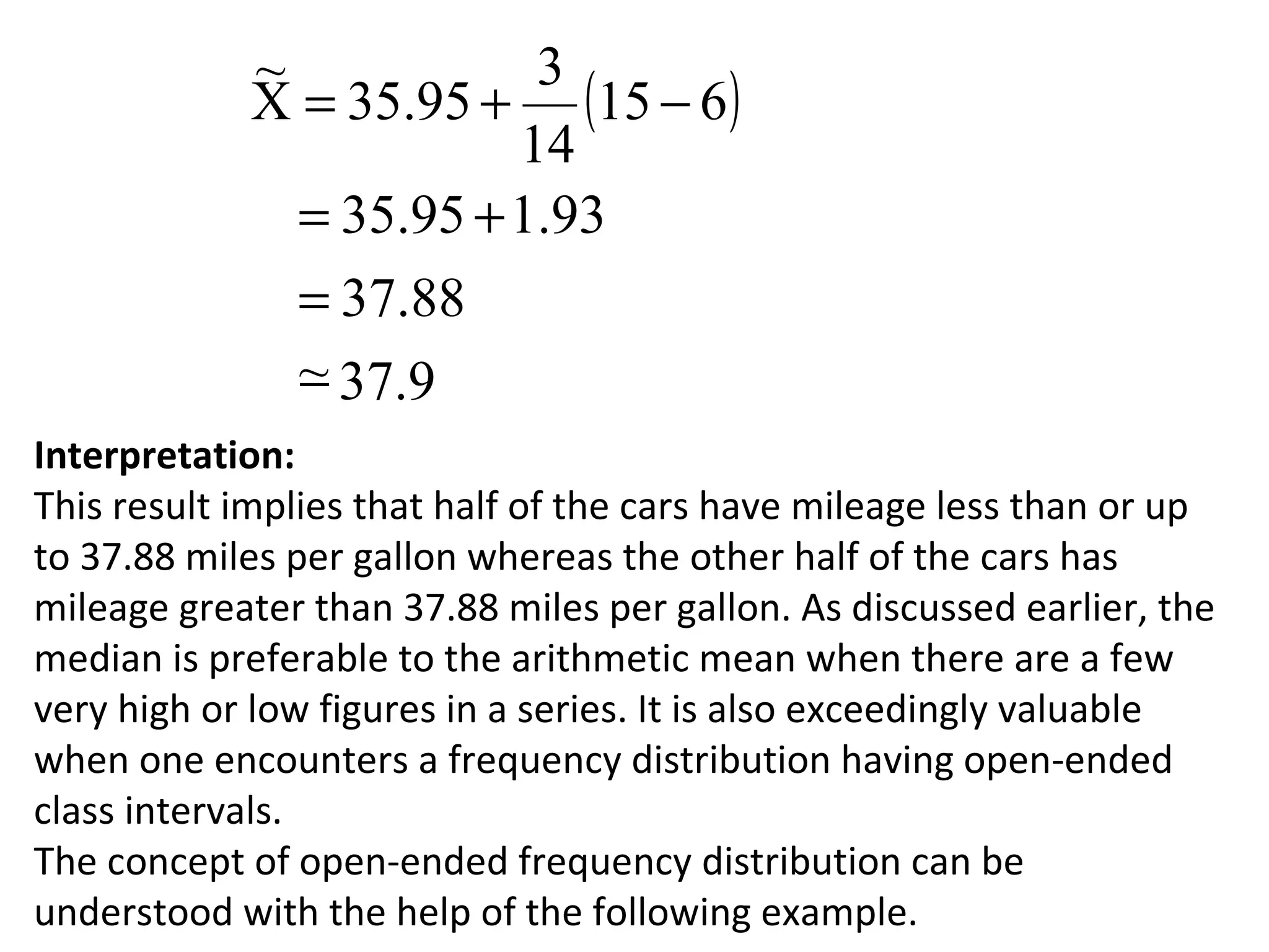 ~            3
            X = 35.95 + (15 − 6 )
                        14
              = 35.95 + 1.93
              = 37.88
              ~ 37.9
              −
Interpretation:
This result implies that half of the cars have mileage less than or up
to 37.88 miles per gallon whereas the other half of the cars has
mileage greater than 37.88 miles per gallon. As discussed earlier, the
median is preferable to the arithmetic mean when there are a few
very high or low figures in a series. It is also exceedingly valuable
when one encounters a frequency distribution having open-ended
class intervals.
The concept of open-ended frequency distribution can be
understood with the help of the following example.
 