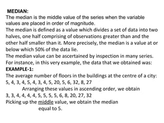 MEDIAN:
The median is the middle value of the series when the variable
values are placed in order of magnitude.
The median is defined as a value which divides a set of data into two
halves, one half comprising of observations greater than and the
other half smaller than it. More precisely, the median is a value at or
below which 50% of the data lie.
The median value can be ascertained by inspection in many series.
For instance, in this very example, the data that we obtained was:
EXAMPLE-1:
The average number of floors in the buildings at the centre of a city:
5, 4, 3, 4, 5, 4, 3, 4, 5, 20, 5, 6, 32, 8, 27
         Arranging these values in ascending order, we obtain
3, 3, 4, 4, 4, 4, 5, 5, 5, 5, 6, 8, 20, 27, 32
Picking up the middle value, we obtain the median
                  equal to 5.
 