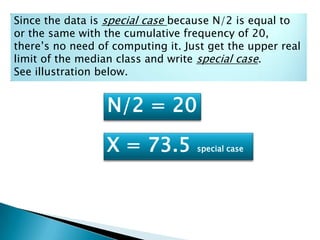 Since the data is special case because N/2 is equal to
or the same with the cumulative frequency of 20,
there’s no need of computing it. Just get the upper real
limit of the median class and write special case.
See illustration below.
N/2 = 20
X = 73.5 special case
 