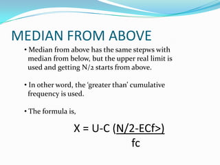 MEDIAN FROM ABOVE
• Median from above has the same stepws with
median from below, but the upper real limit is
used and getting N/2 starts from above.
• In other word, the ‘greater than’ cumulative
frequency is used.
• The formula is,
X = U-C (N/2-ECf>)
fc
 