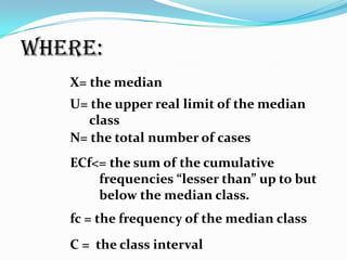 where:
X= the median
U= the upper real limit of the median
class
N= the total number of cases
ECf<= the sum of the cumulative
frequencies “lesser than” up to but
below the median class.
fc = the frequency of the median class
C = the class interval
 