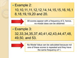  Example 2:
10,10,11,11,12,12,14,14,15,15,16,16,1
8,18,19,19,20 and 20.
All scores appear with a frequency of 2, hence,
no modal class can be obtained
 Example 3:
32,33,34,35,37,40,41,42,43,44,47,48,
49,50, and 53.
No Modal Value can be calculated because not
one of these scores is repeated and they have
the same frequency of 1.
 