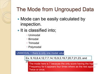 The Mode from Ungrouped Data
 Mode can be easily calculated by
inspection.
 It is classified into;
 Unimodal
 Bimodal
 Trimodal
 Polymodal
UNIMODAL = there is only one modal value.
Ex. 9,10,8,4,12,7,7,14,15,9,3,19,7,20,7,21,23, and
25
The mode here is 7 because the only score having the highest
Frequency for it appears four times where as the rest appear
Twice or once.
 