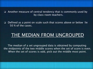  Another measure of central tendency that is commonly used by
by class room teachers.
 Defined as a point on scale such that scores above or below lie
50 % of the cases.
THE MEDIAN FROM UNGROUPED
The median of a set ungrouped data is obtained by computing
the midpoints of the two middle scores when the set of score is even.
When the set of scores is odd, pick out the middle most point.
 