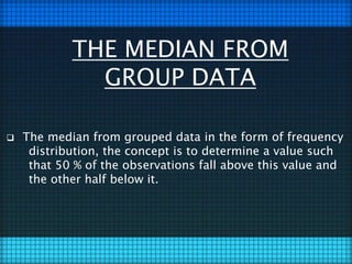 THE MEDIAN FROM
GROUP DATA
 The median from grouped data in the form of frequency
distribution, the concept is to determine a value such
that 50 % of the observations fall above this value and
the other half below it.
 