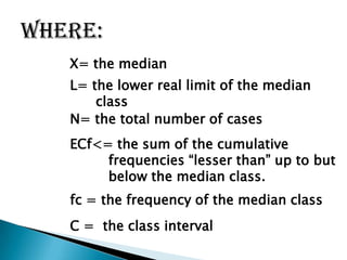 where:
X= the median
L= the lower real limit of the median
class
N= the total number of cases
ECf<= the sum of the cumulative
frequencies “lesser than” up to but
below the median class.
fc = the frequency of the median class
C = the class interval
 