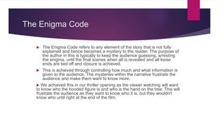 The Enigma Code
 The Enigma Code refers to any element of the story that is not fully
explained and hence becomes a mystery to the reader. The purpose of
the author in this is typically to keep the audience guessing, arresting
the enigma, until the final scenes when all is revealed and all loose
ends are tied off and closure is achieved.
 This is achieved through controlling how much and what information is
given to the audience. The mysteries within the narrative frustrate the
audience and make them want to know more.
 We achieved this in our thriller opening as the viewer watching will want
to know who the hooded figure is and who is the hand on the tree. This will
frustrate the audience as they want to know who it is, but they wouldn't
know who until right at the end of the film.
 