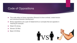 Code of Oppositions
 This code relies on binary opposites (Strauss) to show contrast, create tension
and narrative/character development.
 Binary oppositions are a pair of related terms or concepts that are opposite in
meaning for example :
 Weak VS strong
 Women VS Men
 Black VS White
 