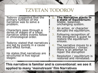 TZVETAN TODOROV
Todorov suggested that the
primary function of the
narrative was to solve a
problem.
Characters pass through a
series of stages of a linear
narrative where events follow
in chronological order.
Todorov stated that narratives
are led by events in a cause
and effect format.
He states that narratives are
structured in five logical
stages:
1. The Narrative starts in
a state of Equilibrium:
Stable, balanced,
unchanging system.
2. An action or character
disrupts the equilibrium.
3. Following recognition of
the disruption a quest to
restore the equilibrium
ensues.
4. The narrative moves to a
confrontation / climax:
there is an attempt to
repair the disruption
5. Resolution / equilibrium is
restored and reinstated.
10
This narrative is familiar and is conventional: we see it
applied to many ‘mainstream’ film Narratives
 