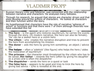 VLADIMIR PROPP
• Russian literary critic and folklorist, was concerned with the relationship
between narrative and characters. He analysed many folktales.
• Through his research, he argued that stories are character driven and that
plots develop around the actions of characters. He looked at characters
and their function within the story.
• He hypothesised that characters have the role of narrative ‘spheres of
action’ or functions and that there were 7 of them although theorists now
have extended this list
1. The hero – is the agent who restores equilibrium, he carries the events
through the story. (In modern narrative, the hero can also be female).
‘He’ can be a seeker hero or a victim hero
2. The villain – who creates the narrative disruption and tries to prevent
the hero from accomplishing his mission.
3. The doner – aids the hero by giving him something: an object / advice
etc
4. The helper – often a ‘sidekick’ (like figure) who helps the hero / aides
the restoration of equilibrium
5. The princess – the character most threatened by the villain who has to
be saved. Her father – rewards the hero (often by giving his daughter
as a prize) and is often the despatcher
6. The diepatcher – sends the hero on a quest or task
7. The false hero – appears to be good and tries to trick the hero by
giving bad advice – s/he is revealed at the end.
 