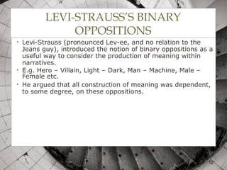 LEVI-STRAUSS’S BINARY
OPPOSITIONS
• Levi-Strauss (pronounced Lev-ee, and no relation to the
Jeans guy), introduced the notion of binary oppositions as a
useful way to consider the production of meaning within
narratives.
• E.g. Hero – Villain, Light – Dark, Man – Machine, Male –
Female etc.
• He argued that all construction of meaning was dependent,
to some degree, on these oppositions.
12
 