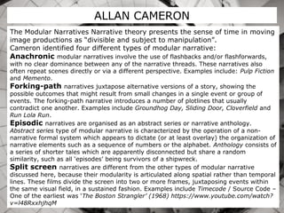 ALLAN CAMERON
The Modular Narratives Narrative theory presents the sense of time in moving
image productions as “divisible and subject to manipulation”.
Cameron identified four different types of modular narrative:
Anachronic modular narratives involve the use of flashbacks and/or flashforwards,
with no clear dominance between any of the narrative threads. These narratives also
often repeat scenes directly or via a different perspective. Examples include: Pulp Fiction
and Memento.
Forking-path narratives juxtapose alternative versions of a story, showing the
possible outcomes that might result from small changes in a single event or group of
events. The forking-path narrative introduces a number of plotlines that usually
contradict one another. Examples include Groundhog Day, Sliding Door, Cloverfield and
Run Lola Run.
Episodic narratives are organised as an abstract series or narrative anthology.
Abstract series type of modular narrative is characterized by the operation of a non-
narrative formal system which appears to dictate (or at least overlay) the organization of
narrative elements such as a sequence of numbers or the alphabet. Anthology consists of
a series of shorter tales which are apparently disconnected but share a random
similarity, such as all ‘episodes’ being survivors of a shipwreck.
Split screen narratives are different from the other types of modular narrative
discussed here, because their modularity is articulated along spatial rather than temporal
lines. These films divide the screen into two or more frames, juxtaposing events within
the same visual field, in a sustained fashion. Examples include Timecode / Source Code –
One of the earliest was ‘The Boston Strangler’ (1968) https://www.youtube.com/watch?
v=l48RxxhjhqM
 