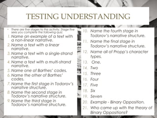 TESTING UNDERSTANDING
• There are five stages to this activity. Stage five
sees you complete the following quiz:
1. Name an example of a text with
a non-linear narrative.
2. Name a text with a linear
narrative.
3. Name a text with a single-strand
narrative.
4. Name a text with a multi-strand
narrative.
5. Name one of Barthes’ codes.
6. Name the other of Barthes’
codes.
7. Name the first stage in Todorov’s
narrative structure.
8. Name the second stage in
Todorov’s narrative structure.
9. Name the third stage in
Todorov’s narrative structure.
10. Name the fourth stage in
Todorov’s narrative structure.
11. Name the final stage in
Todorov’s narrative structure.
12. Name all of Propp’s character
types.
13. One.
14. Two
15. Three
16. Four
17. Five
18. Six
19. Seven
20. Example - Binary Opposition.
21. Who came up with the theory of
Binary Oppositions?
 