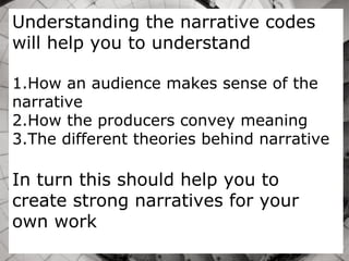 Understanding the narrative codes
will help you to understand
1.How an audience makes sense of the
narrative
2.How the producers convey meaning
3.The different theories behind narrative
In turn this should help you to
create strong narratives for your
own work
 