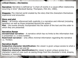 critical theory - the basics:
Narrative: Narrative is defined as “a chain of events in a cause-effect relationship
occurring in time” (Bordwell &amp; Thompson, Film Art, 1980).
Diegesis: The internal world created by the story that the characters themselves
experience and encounter.
Story and plot
Story – all events referenced both explicitly in a narrative and inferred (including
backstory as well as those projected beyond the action)
Plot – the events directly incorporated into the action of the text and the order in
which they are presented
Narrative Range
Unrestricted narration – A narrative which has no limits to the information that
is presented i.e. a news bulletin.
Restricted narration – only offers minimal information regarding the narrative
i.e. Thrillers
Narrative Depth
Subjective character identification: the viewer is given unique access to what a
range of characters see and do
Objective character identification:the viewer is given unique access to a
character’s point of view such as seeing things from the character’s mind, dreams,
fantasies or memories
 